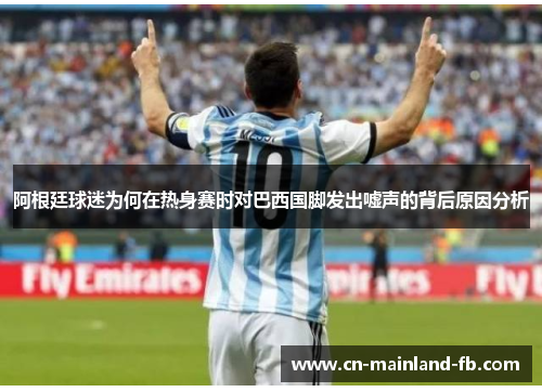 阿根廷球迷为何在热身赛时对巴西国脚发出嘘声的背后原因分析