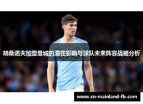 胡桑诺夫加盟曼城的潜在影响与球队未来阵容战略分析 胡桑诺夫加盟曼城的潜在影响与球队未来阵容战略分析