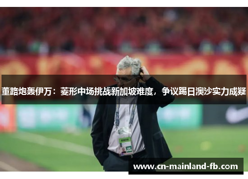 董路炮轰伊万：菱形中场挑战新加坡难度，争议踢日澳沙实力成疑