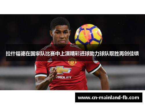 拉什福德在国家队比赛中上演精彩进球助力球队取胜再创佳绩