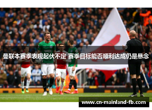 曼联本赛季表现起伏不定 赛季目标能否顺利达成仍是悬念