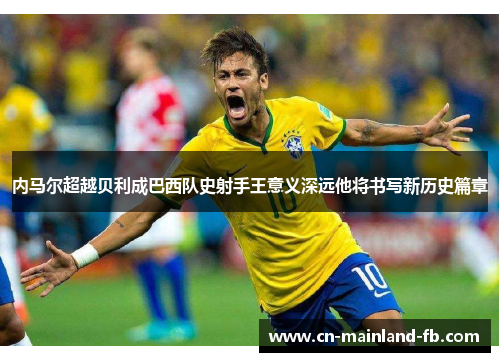 内马尔超越贝利成巴西队史射手王意义深远他将书写新历史篇章