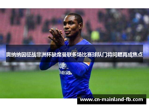 奥纳纳因征战非洲杯缺席曼联多场比赛球队门将问题再成焦点