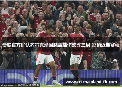 曼联官方确认齐尔克泽因膝盖挫伤缺阵三周 影响近期赛程