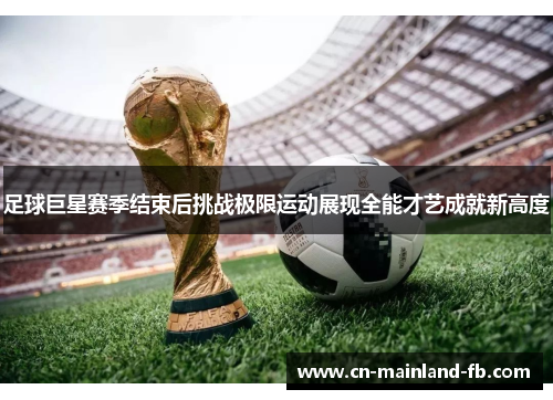 足球巨星赛季结束后挑战极限运动展现全能才艺成就新高度