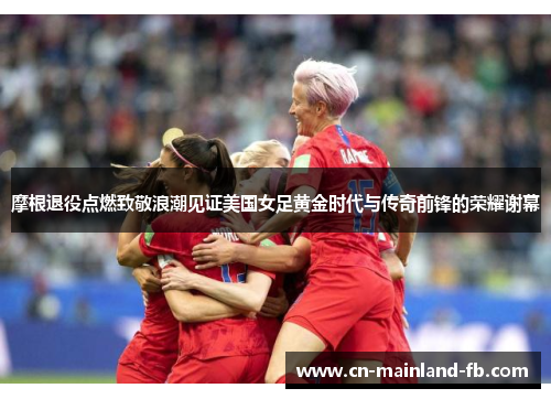 摩根退役点燃致敬浪潮见证美国女足黄金时代与传奇前锋的荣耀谢幕